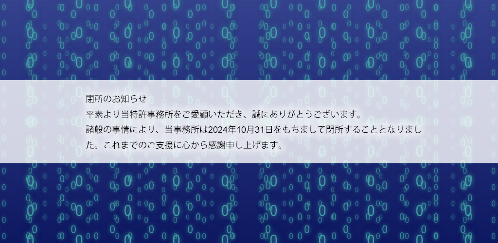 閉所のお知らせ 平素より当特許事務所をご愛顧いただき、誠にありがとうございます。 諸般の事情により、当事務所は2024年10月31日をもちまして閉所することとなりました。これまでのご支援に心から感謝申し上げます。